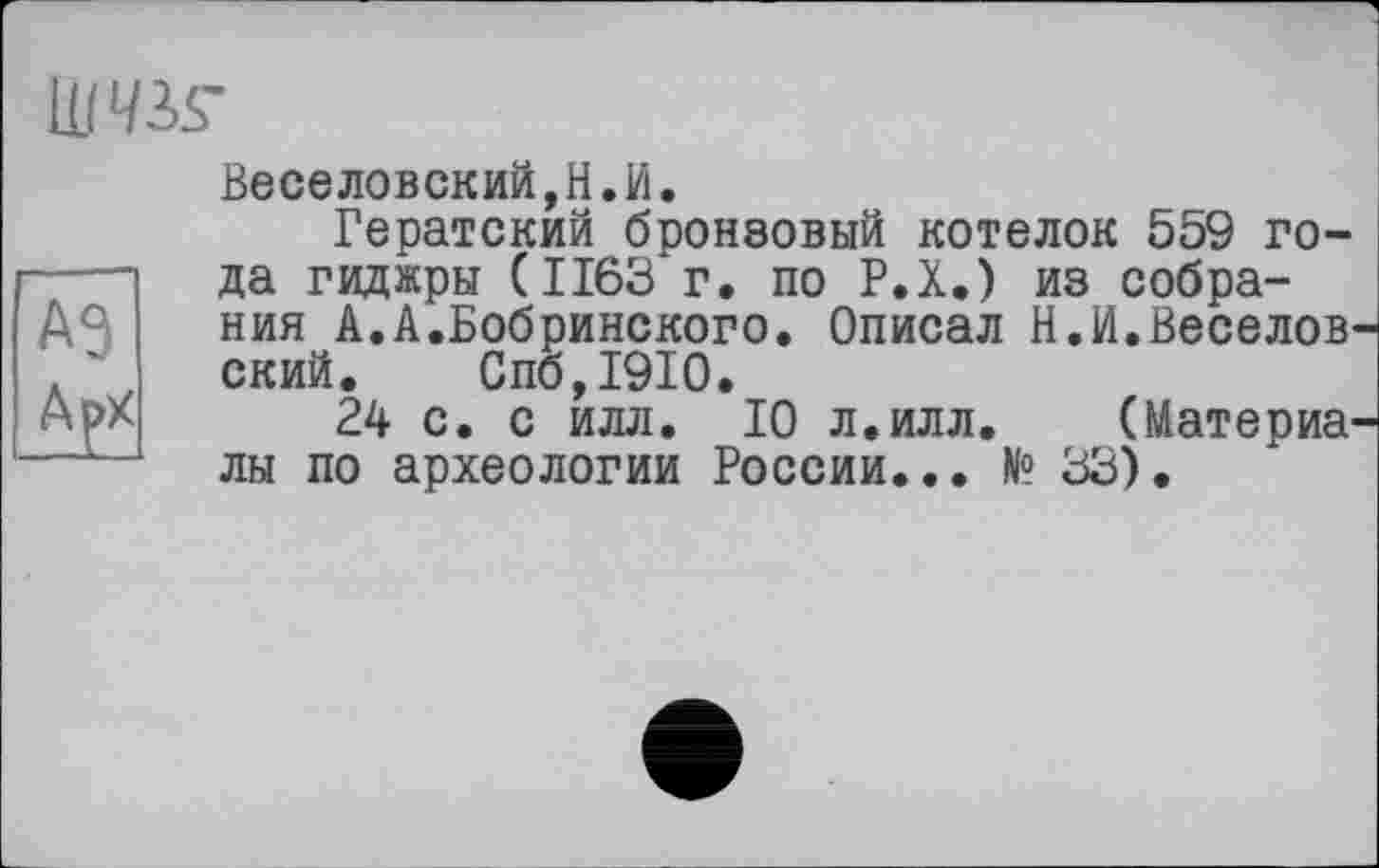 ﻿ums-
аэ
Арх
Веселовский,H.И.
Гератский бронзовый котелок 559 года гиджры (1163 г. по Р.Х.) из собрания А.А.Бобринского. Описал Н.И.Веселовский. Спб,1910.
24 с. с илл. 10 л.илл.	(Материа-
лы по археологии России... № 33).